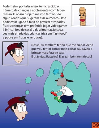 09 
Podem sim, por falar nisso, tem crescido o 
número de crianças e adolescentes com hiper-tensão. 
O nosso projeto mesmo tem obtido 
alguns dados que sugerem esse aumento... Isso 
pode estar ligado à falta de praticar atividades 
físicas (crianças têm preferido jogar videogames 
à brincar fora de casa) e da alimentação cada 
vez mais errada das crianças (rica em “fast-food” 
e pobre em frutas e verduras). 
Nossa, eu também tenho que me cuidar. Acho 
que vou tentar comer mais coisas saudáveis e 
brincar mais fora de casa. 
E grávidas, Rasteiro? Elas também tem riscos? 
 