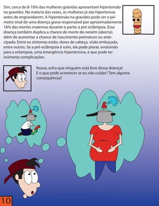 Sim, cerca de 8-10% das mulheres grávidas apresentam hipertensão 
na gravidez. Na maioria das vezes, as mulheres já são hipertensas 
antes de engravidarem. A hipertensão na gravidez pode ser o pri-meiro 
10 
sinal de uma doença grave responsável por aproximadamente 
16% das mortes maternas durante o parto: a pré-eclâmpsia. Essa 
doença também duplica a chance de morte do neném (aborto), 
além de aumentar a chance de nascimento prematuro ou ante-cipado. 
Entre os sintomas estão: dores de cabeça, visão embaçada, 
entre outros. Se a pré-eclâmpsia é ruim, ela pode piorar, evoluindo 
para a eclampsia, uma emergência hipertensiva, e que pode ter 
inúmeras complicações. 
Nossa, acho que ninguém está livre dessa doença! 
E o que pode acontecer se eu não cuidar? Tem alguma 
consequência? 
 