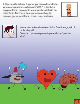 11 
A hipertensão arterial é a principal causa de acidentes 
vasculares cerebrais, os famosos “AVCs”, e, também, 
dos problemas do coração, em especial, o infarto do 
miorcárdio. Porém existem outras complicações 
como cegueira, problemas renais e na circulação. 
Nossa, deu até um frio na espinha. Essa doença, não é 
mole não, né? 
Como eu posso me prevenir para não ter “pressão 
alta”? 
 