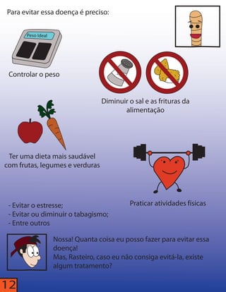 Para evitar essa doença é preciso: 
Peso Ideal 
Controlar o peso 
SAL 
Diminuir o sal e as frituras da 
alimentação 
Ter uma dieta mais saudável 
com frutas, legumes e verduras 
- Evitar o estresse; Praticar atividades físicas 
- Evitar ou diminuir o tabagismo; 
- Entre outros 
12 
Nossa! Quanta coisa eu posso fazer para evitar essa 
doença! 
Mas, Rasteiro, caso eu não consiga evitá-la, existe 
algum tratamento? 
 