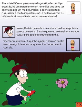 13 
Sim, existe!! Caso a pessoa seja diagnosticada com hip-ertensão, 
há um tratamento com remédios que deve ser 
orientado por um médico. Porém, a doença não tem 
cura, assim, é muito importante nós a evitarmos com os 
hábitos de vida saudáveis que eu comentei antes!! 
Nossa, Rasteiro, é melhor eu evitar essa doença pois ela 
parece bem séria. E assim que meu avô melhorar eu vou 
cuidar para que ele se trate direitinho. 
Você faz muito bem, Juquinha, ajudar o seu avô contra 
essa doença é demonstrar que você se importa muito 
com ele. 
 