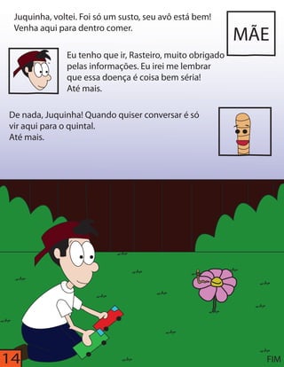 14 
MÃE 
Juquinha, voltei. Foi só um susto, seu avô está bem! 
Venha aqui para dentro comer. 
Eu tenho que ir, Rasteiro, muito obrigado 
pelas informações. Eu irei me lembrar 
que essa doença é coisa bem séria! 
Até mais. 
De nada, Juquinha! Quando quiser conversar é só 
vir aqui para o quintal. 
Até mais. 
FIM 
 