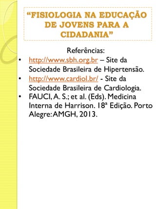“FISIOLOGIA NA EDUCAÇÃO 
DE JOVENS PARA A 
CIDADANIA” 
Referências: 
• http://www.sbh.org.br – Site da 
Sociedade Brasileira de Hipertensão. 
• http://www.cardiol.br/ - Site da 
Sociedade Brasileira de Cardiologia. 
• FAUCI, A. S.; et al. (Eds). Medicina 
Interna de Harrison. 18ª Edição. Porto 
Alegre: AMGH, 2013. 
 