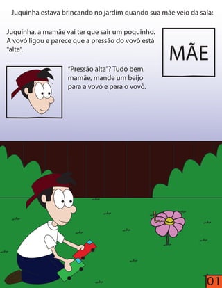 Juquinha estava brincando no jardim quando sua mãe veio da sala: 
Juquinha, a mamãe vai ter que sair um poquinho. 
A vovó ligou e parece que a pressão do vovô está 
“alta”. 
“Pressão alta”? Tudo bem, 
mamãe, mande um beijo 
para a vovó e para o vovô. 
MÃE 
01 
 