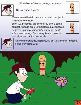 “Pressão alta” é uma doença, Juquinha. 
Nossa, quem é você? 
Meu nome é Rasteiro, eu vivo aqui no seu jardim 
há muuuito tempo. 
Eu vi sua preocupação com o seu avô, e como 
eu participei do projeto “Fisiologia na educação 
de jovens para a cidadania” eu aprendi muito 
sobre essa doença. Se você quiser eu posso te 
tirar algumas dúvidas sobre ela. 
Ah! Muito obrigado, Rasteiro, eu gostaria muito. Primeiro, 
o que é “Pressão Alta”? 
03 
 