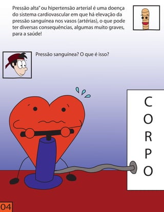 Pressão alta” ou hipertensão arterial é uma doença 
do sistema cardiovascular em que há elevação da 
pressão sanguínea nos vasos (artérias), o que pode 
ter diversas consequências, algumas muito graves, 
para a saúde! 
CORPO 
Pressão sanguínea? O que é isso? 
04 
 