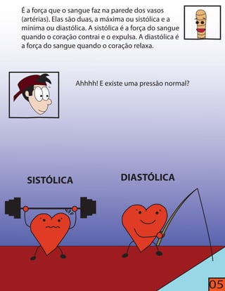 É a força que o sangue faz na parede dos vasos 
(artérias). Elas são duas, a máxima ou sistólica e a 
mínima ou diastólica. A sistólica é a força do sangue 
quando o coração contrai e o expulsa. A diastólica é 
a força do sangue quando o coração relaxa. 
Ahhhh! E existe uma pressão normal? 
SISTÓLICA DIASTÓLICA 
05 
 
