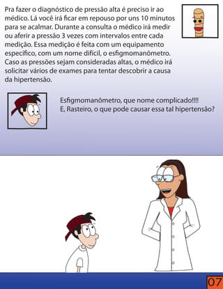 Pra fazer o diagnóstico de pressão alta é preciso ir ao 
médico. Lá você irá car em repouso por uns 10 minutos 
para se acalmar. Durante a consulta o médico irá medir 
ou aferir a pressão 3 vezes com intervalos entre cada 
medição. Essa medição é feita com um equipamento 
especíco, com um nome difícil, o esgmomanômetro. 
Caso as pressões sejam consideradas altas, o médico irá 
solicitar vários de exames para tentar descobrir a causa 
da hipertensão. 
Esgmomanômetro, que nome complicado!!!! 
E, Rasteiro, o que pode causar essa tal hipertensão? 
07 
 