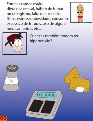 Entre as causas estão: 
dieta rica em sal, hábito de fumar 
ou tabagismo, falta de exercício 
físico, estresse, obesidade, consumo 
excessivo de frituras, uso de alguns 
medicamentos, etc... 
SAL 
Crianças também podem ter 
hipertensão? 
OBESIDADE 
08 
 