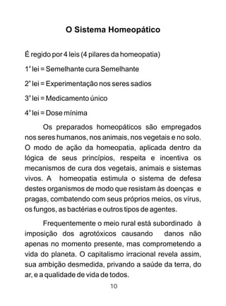 O Sistema Homeopático
É regido por 4 leis (4 pilares da homeopatia)
a
1 lei = Semelhante cura Semelhante
a
2 lei = Experimentação nos seres sadios
a
3 lei = Medicamento único
a
4 lei = Dose mínima
Os preparados homeopáticos são empregados
nos seres humanos, nos animais, nos vegetais e no solo.
O modo de ação da homeopatia, aplicada dentro da
lógica de seus princípios, respeita e incentiva os
mecanismos de cura dos vegetais, animais e sistemas
vivos. A homeopatia estimula o sistema de defesa
destes organismos de modo que resistam às doenças e
pragas, combatendo com seus próprios meios, os vírus,
os fungos, as bactérias e outros tipos de agentes.
Frequentemente o meio rural está subordinado à
imposição dos agrotóxicos causando danos não
apenas no momento presente, mas comprometendo a
vida do planeta. O capitalismo irracional revela assim,
sua ambição desmedida, privando a saúde da terra, do
ar, e a qualidade de vida de todos.
10
 