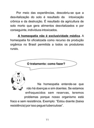 Por meio das experiências, descobriu-se que a
desvitalização do solo é resultado da intoxicação
crônica e da destruição. É resultado da agricultura de
solo morto que gera alimentos desvitalizados e por
conseguinte, indivíduos intoxicados.
A homeopatia não é exclusividade médica. A
homeopatia foi oficializada como recurso da produção
orgânica no Brasil permitida a todos os produtores
rurais.
Na homeopatia entende-se que
não há doenças e sim doentes. Se estamos
enfraquecidos sem reservas, teremos
problemas porque nosso organismo está
fraco e sem resistência. Exemplo: “Estou doente (baixa
resistência) por isso peguei tuberculose”.
O tratamento: como fazer?
11
 