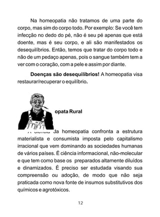 Na homeopatia não tratamos de uma parte do
corpo, mas sim do corpo todo. Por exemplo: Se você tem
infecção no dedo do pé, não é seu pé apenas que está
doente, mas é seu corpo, e ali são manifestados os
desequilíbrios. Então, temos que tratar do corpo todo e
não de um pedaço apenas, pois o sangue também tem a
ver com o coração, com a pele e assim por diante.
Doenças são desequilíbrios! A homeopatia visa
restaurar/recuperar o equilíbrio.
O (A) Homeopata Rural
A ciência da homeopatia confronta a estrutura
materialista e consumista imposta pelo capitalismo
irracional que vem dominando as sociedades humanas
de vários países. É ciência informacional, não-molecular
e que tem como base os preparados altamente diluídos
e dinamizados. É preciso ser estudada visando sua
compreensão ou adoção, de modo que não seja
praticada como nova fonte de insumos substitutivos dos
químicos e agrotóxicos.
12
 