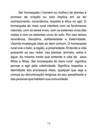 Ser homeopata ( homem ou mulher) de plantas e
animais de criação ou solo implica em se ter
conhecimento, consciência, respeito e ética no agir. O
homeopata do meio rural interfere com os fenômenos
naturais, com os seres vivos, com os sistemas vivos das
matas e com os sistemas vivos do solo. Por isso temos
reverência, disciplina, solidariedade e fraternidade,
visando mudanças úteis ao bem comum. O homeopata
rural vive o todo, a região, a propriedade. Entende a vida
pulsando ao seu redor, nas plantas, animais, solos e
água, do mesmo modo que entende a vida de seus
filhos e filhas. Ser homeopata do meio rural significa
pensar e agir pela coletividade. Significa respeitar a
eternidade dos processos vitais, qualquer que seja a
crença ou denominação religiosa do seu semelhante e
das pessoas que habitam sua comunidade.
13
 