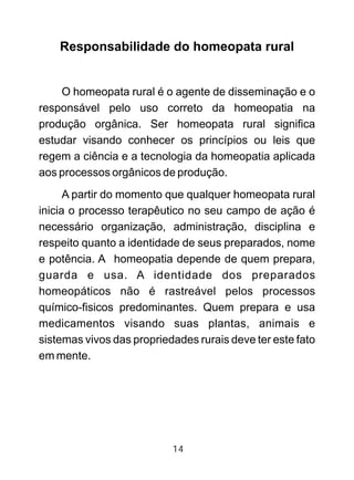 Responsabilidade do homeopata rural
O homeopata rural é o agente de disseminação e o
responsável pelo uso correto da homeopatia na
produção orgânica. Ser homeopata rural significa
estudar visando conhecer os princípios ou leis que
regem a ciência e a tecnologia da homeopatia aplicada
aos processos orgânicos de produção.
A partir do momento que qualquer homeopata rural
inicia o processo terapêutico no seu campo de ação é
necessário organização, administração, disciplina e
respeito quanto a identidade de seus preparados, nome
e potência. A homeopatia depende de quem prepara,
guarda e usa. A identidade dos preparados
homeopáticos não é rastreável pelos processos
químico-fisicos predominantes. Quem prepara e usa
medicamentos visando suas plantas, animais e
sistemas vivos das propriedades rurais deve ter este fato
em mente.
14
 