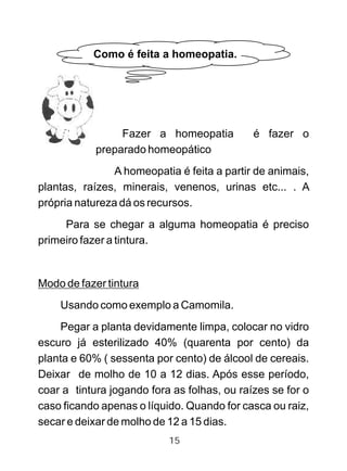 Fazer a homeopatia é fazer o
preparado homeopático
A homeopatia é feita a partir de animais,
plantas, raízes, minerais, venenos, urinas etc... . A
própria natureza dá os recursos.
Para se chegar a alguma homeopatia é preciso
primeiro fazer a tintura.
Modo de fazer tintura
Usando como exemplo a Camomila.
Pegar a planta devidamente limpa, colocar no vidro
escuro já esterilizado 40% (quarenta por cento) da
planta e 60% ( sessenta por cento) de álcool de cereais.
Deixar de molho de 10 a 12 dias. Após esse período,
coar a tintura jogando fora as folhas, ou raízes se for o
caso ficando apenas o líquido. Quando for casca ou raiz,
secar e deixar de molho de 12 a 15 dias.
Como é feita a homeopatia.
15
 