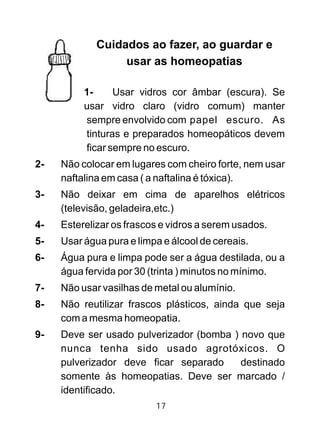 Cuidados ao fazer, ao guardar e
usar as homeopatias
1- Usar vidros cor âmbar (escura). Se
usar vidro claro (vidro comum) manter
sempre envolvido com papel escuro. As
tinturas e preparados homeopáticos devem
ficar sempre no escuro.
2- Não colocar em lugares com cheiro forte, nem usar
naftalina em casa ( a naftalina é tóxica).
3- Não deixar em cima de aparelhos elétricos
(televisão, geladeira,etc.)
4- Esterelizar os frascos e vidros a serem usados.
5- Usar água pura e limpa e álcool de cereais.
6- Água pura e limpa pode ser a água destilada, ou a
água fervida por 30 (trinta ) minutos no mínimo.
7- Não usar vasilhas de metal ou alumínio.
8- Não reutilizar frascos plásticos, ainda que seja
com a mesma homeopatia.
9- Deve ser usado pulverizador (bomba ) novo que
nunca tenha sido usado agrotóxicos. O
pulverizador deve ficar separado destinado
somente às homeopatias. Deve ser marcado /
identificado.
17
 