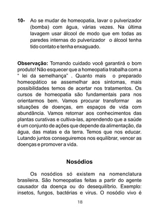 10- Ao se mudar de homeopatia, lavar o pulverizador
(bomba) com água, várias vezes. Na última
lavagem usar álcool de modo que em todas as
paredes internas do pulverizador o álcool tenha
tido contato e tenha enxaguado.
Observação: Tomando cuidado você garantirá o bom
produto! Não esquecer que a homeopatia trabalha com a
“ lei da semelhança” . Quanto mais o preparado
homeopático se assemelhar aos sintomas, mais
possibilidades temos de acertar nos tratamentos. Os
cursos de homeopatia são fundamentais para nos
orientarmos bem. Vamos procurar transformar as
situações de doenças, em espaços de vida com
abundância. Vamos retornar aos conhecimentos das
plantas curativas e cultiva-las, aprendendo que a saúde
é um conjunto de ações que depende da alimentação, da
água, das matas e da terra. Temos que nos educar.
Lutando juntos conseguiremos nos equilibrar, vencer as
doenças e promover a vida.
Nosódios
Os nosódios só existem na nomenclatura
brasileira. São homeopatias feitas a partir do agente
causador da doença ou do desequilíbrio. Exemplo:
insetos, fungos, bactérias e virus. O nosódio vivo é
18
 