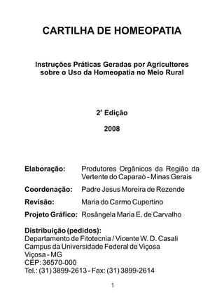 CARTILHA DE HOMEOPATIA
Instruções Práticas Geradas por Agricultores
sobre o Uso da Homeopatia no Meio Rural
a
2 Edição
2008
Elaboração: Produtores Orgânicos da Região da
Vertente do Caparaó - Minas Gerais
Coordenação: Padre Jesus Moreira de Rezende
Revisão: Maria do Carmo Cupertino
Projeto Gráfico: Rosângela Maria E. de Carvalho
Distribuição (pedidos):
Departamento de Fitotecnia / Vicente W. D. Casali
Campus da Universidade Federal de Viçosa
Viçosa - MG
CEP: 36570-000
Tel.: (31) 3899-2613 - Fax: (31) 3899-2614
1
 