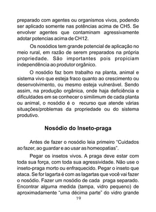 preparado com agentes ou organismos vivos, podendo
ser aplicado somente nas potências acima de CH5. Se
envolver agentes que contaminam agressivamente
adotar potencias acima de CH12.
Os nosódios tem grande potencial de aplicação no
meio rural, em razão de serem preparados na própria
propriedade. São importantes pois propiciam
independência ao produtor orgânico.
O nosódio faz bom trabalho na planta, animal e
sistema vivo que esteja fraco quanto ao crescimento ou
desenvolvimento, ou mesmo esteja vulnerável. Sendo
assim, na produção orgânica, onde haja deficiência e
dificuldades em se conhecer o similimum de cada planta
ou animal, o nosódio é o recurso que atende várias
situações/problemas da propriedade ou do sistema
produtivo.
Nosódio do Inseto-praga
Antes de fazer o nosódio leia primeiro “Cuidados
ao fazer, ao guardar e ao usar as homeopatias”.
Pegar os insetos vivos. A praga deve estar com
toda sua força, com toda sua agressividade. Não use o
inseto-praga morto ou enfraquecido. Pegar o inseto que
ataca. Se for lagarta é com as lagartas que você vai fazer
o nosódio. Fazer um nosódio de cada praga separado.
Encontrar alguma medida (tampa, vidro pequeno) de
aproximadamente “uma décima parte” do vidro grande
19
 