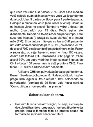 que você vai usar. Usar álcool 70%. Com essa medida
você calcula quantos insetos vivos você vai jogar dentro
do álcool. Usar 9 partes do álcool para 1 parte da praga.
Coloque o álcool no vidro (escurecer o vidro). Coloque
os insetos vivos no álcool. Tampar o vidro e deixar de
molho (guardado) por 15 dias. Pode agitar até
diariamente. Depois de 15 dias coar em pano limpo. Este
suco dos insetos (a praga de suas plantas) é a tintura
mãe (TM). É da tintura mãe que se faz a CH1 pegando
um vidro com capacidade para 30 mL, colocando 20 mL
de álcool 70% e colocando 5 gotas da tintura mãe. Fazer
a sucussão, ou seja, bater no mesmo rítmo 100 vezes.
Assim está feito a CH1. Para fazer a CH2, pegar 20 ml de
álcool 70% em outro vidrinho limpo, colocar 5 gotas do
CH1 e bater 100 vezes, assim está pronto a CH2. Para
ter a CH3 utilizar a CH2 e assim por diante.
Aplicar o CH6 em pulverização da seguinte forma.
Em um litro de álcool colocar 6 mL de nosódio do inseto-
praga CH6. Agitar o litro e retirar 100mL colocando no
pulverizador (bomba) de 20 litros. Leia nesta cartilha
“Como utilizar a homeopatia nas plantas”.
Saber cuidar da terra.
- Primeiro fazer a desintoxicação, ou seja, a correção
do solo utilizando o preparado homeopático feito da
própria terra e também feito do próprio adubo na
formulação indicada em cada cultura.
20
 