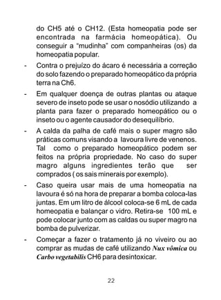 do CH5 até o CH12. (Esta homeopatia pode ser
encontrada na farmácia homeopática). Ou
conseguir a “mudinha” com companheiras (os) da
homeopatia popular.
- Contra o prejuízo do ácaro é necessária a correção
do solo fazendo o preparado homeopático da própria
terra na Ch6.
- Em qualquer doença de outras plantas ou ataque
severo de inseto pode se usar o nosódio utilizando a
planta para fazer o preparado homeopático ou o
inseto ou o agente causador do desequilíbrio.
- A calda da palha de café mais o super magro são
práticas comuns visando a lavoura livre de venenos.
Tal como o preparado homeopático podem ser
feitos na própria propriedade. No caso do super
magro alguns ingredientes terão que ser
comprados ( os sais minerais por exemplo).
- Caso queira usar mais de uma homeopatia na
lavoura é só na hora de preparar a bomba coloca-las
juntas. Em um litro de álcool coloca-se 6 mL de cada
homeopatia e balançar o vidro. Retira-se 100 mL e
pode colocar junto com as caldas ou super magro na
bomba de pulverizar.
- Começar a fazer o tratamento já no viveiro ou ao
comprar as mudas de café utilizando Nux vômica ou
Carbo vegetabilis CH6 para desintoxicar.
22
 