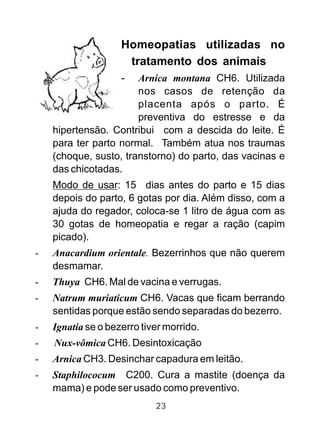 Homeopatias utilizadas no
tratamento dos animais
- Arnica montana CH6. Utilizada
nos casos de retenção da
placenta após o parto. É
preventiva do estresse e da
hipertensão. Contribui com a descida do leite. É
para ter parto normal. Também atua nos traumas
(choque, susto, transtorno) do parto, das vacinas e
das chicotadas.
Modo de usar: 15 dias antes do parto e 15 dias
depois do parto, 6 gotas por dia. Além disso, com a
ajuda do regador, coloca-se 1 litro de água com as
30 gotas de homeopatia e regar a ração (capim
picado).
- Anacardium orientale. Bezerrinhos que não querem
desmamar.
- Thuya CH6. Mal de vacina e verrugas.
- Natrum muriaticum CH6. Vacas que ficam berrando
sentidas porque estão sendo separadas do bezerro.
- Ignatia se o bezerro tiver morrido.
- Nux-vômica CH6. Desintoxicação
- Arnica CH3. Desinchar capadura em leitão.
- Staphilococum C200. Cura a mastite (doença da
mama) e pode ser usado como preventivo.
23
 