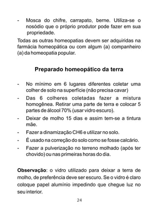 - Mosca do chifre, carrapato, berne. Utiliza-se o
nosódio que o próprio produtor pode fazer em sua
propriedade.
Todas as outras homeopatias devem ser adquiridas na
farmácia homeopática ou com algum (a) companheiro
(a) da homeopatia popular.
Preparado homeopático da terra
- No mínimo em 6 lugares diferentes coletar uma
colher de solo na superfície (não precisa cavar)
- Das 6 colheres coletadas fazer a mistura
homogênea. Retirar uma parte de terra e colocar 5
partes de álcool 70% (usar vidro escuro).
- Deixar de molho 15 dias e assim tem-se a tintura
mãe.
- Fazer a dinamização CH6 e utilizar no solo.
- É usado na correção do solo como se fosse calcário.
- Fazer a pulverização no terreno molhado (após ter
chovido) ou nas primeiras horas do dia.
Observação: o vidro utilizado para deixar a terra de
molho, de preferência deve ser escuro. Se o vidro é claro
coloque papel alumínio impedindo que chegue luz no
seu interior.
24
 