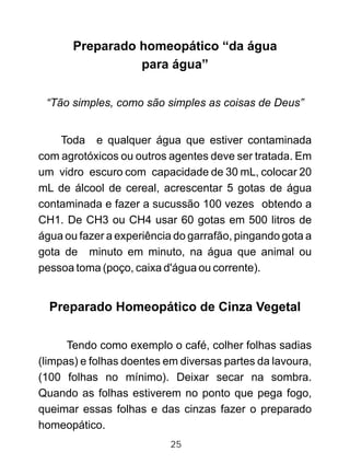 Preparado homeopático “da água
para água”
“Tão simples, como são simples as coisas de Deus”
Toda e qualquer água que estiver contaminada
com agrotóxicos ou outros agentes deve ser tratada. Em
um vidro escuro com capacidade de 30 mL, colocar 20
mL de álcool de cereal, acrescentar 5 gotas de água
contaminada e fazer a sucussão 100 vezes obtendo a
CH1. De CH3 ou CH4 usar 60 gotas em 500 litros de
água ou fazer a experiência do garrafão, pingando gota a
gota de minuto em minuto, na água que animal ou
pessoa toma (poço, caixa d'água ou corrente).
Preparado Homeopático de Cinza Vegetal
Tendo como exemplo o café, colher folhas sadias
(limpas) e folhas doentes em diversas partes da lavoura,
(100 folhas no mínimo). Deixar secar na sombra.
Quando as folhas estiverem no ponto que pega fogo,
queimar essas folhas e das cinzas fazer o preparado
homeopático.
25
 