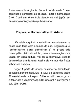 é nos casos de urgência. Portanto o “de molho” deve
continuar e completar os 15 dias. Fazer a homeopatia
CH6. Continuar o controle dando no sal (após ser
misturado com açúcar) ou pulverizando.
Preparado Homeopático do Adubo
Os adubos químicos esterilizam e contaminam a
nossa mãe terra com o tempo de uso. Seguindo a lei
“semelhante cura semelhante” o preparado
homeopático feito do adubo, com a formulação mais
usada em cada cultura, vai ser a alternativa visando
desintoxicar a mãe terra. Assim ela vai nos dar frutos
saborosos e sadios.
Pegar 1 parte de adubo químico na formulação
desejada, por exemplo, (20 : 5 : 20) e 5 partes de álcool
70% e deixar de molho por 15 dias em vidro escuro, coar
e fazer até a dinamização CH5 (matriz) e pulverizar o
solo com a CH6.
28
 