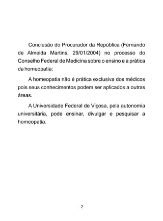 2
Conclusão do Procurador da República (Fernando
de Almeida Martins, 29/01/2004) no processo do
Conselho Federal de Medicina sobre o ensino e a prática
da homeopatia:
A homeopatia não é prática exclusiva dos médicos
pois seus conhecimentos podem ser aplicados a outras
áreas.
A Universidade Federal de Viçosa, pela autonomia
universitária, pode ensinar, divulgar e pesquisar a
homeopatia.
 