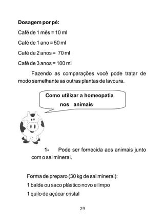Dosagem por pé:
Café de 1 mês = 10 ml
Café de 1 ano = 50 ml
Café de 2 anos = 70 ml
Café de 3 anos = 100 ml
Fazendo as comparações você pode tratar de
modo semelhante as outras plantas de lavoura.
1- Pode ser fornecida aos animais junto
com o sal mineral.
Forma de preparo (30 kg de sal mineral):
1 balde ou saco plástico novo e limpo
1 quilo de açúcar cristal
29
Como utilizar a homeopatia
nos animais
 