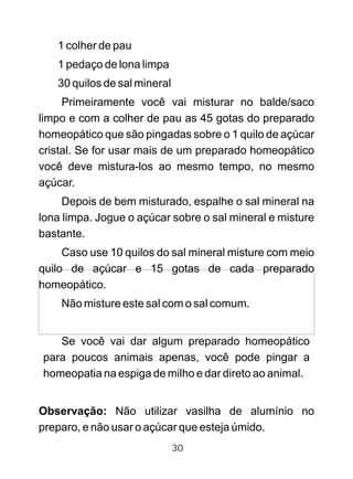 1 colher de pau
1 pedaço de lona limpa
30 quilos de sal mineral
Primeiramente você vai misturar no balde/saco
limpo e com a colher de pau as 45 gotas do preparado
homeopático que são pingadas sobre o 1 quilo de açúcar
cristal. Se for usar mais de um preparado homeopático
você deve mistura-los ao mesmo tempo, no mesmo
açúcar.
Depois de bem misturado, espalhe o sal mineral na
lona limpa. Jogue o açúcar sobre o sal mineral e misture
bastante.
Caso use 10 quilos do sal mineral misture com meio
quilo de açúcar e 15 gotas de cada preparado
homeopático.
Não misture este sal com o sal comum.
Se você vai dar algum preparado homeopático
para poucos animais apenas, você pode pingar a
homeopatia na espiga de milho e dar direto ao animal.
Observação: Não utilizar vasilha de alumínio no
preparo, e não usar o açúcar que esteja úmido.
30
 