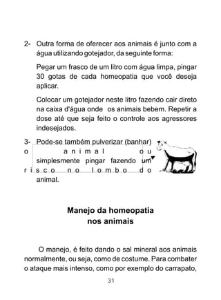 2- Outra forma de oferecer aos animais é junto com a
água utilizando gotejador, da seguinte forma:
Pegar um frasco de um litro com água limpa, pingar
30 gotas de cada homeopatia que você deseja
aplicar.
Colocar um gotejador neste litro fazendo cair direto
na caixa d'água onde os animais bebem. Repetir a
dose até que seja feito o controle aos agressores
indesejados.
3- Pode-se também pulverizar (banhar)
o a n i m a l o u
simplesmente pingar fazendo um
r i s c o n o l o m b o d o
animal.
Manejo da homeopatia
nos animais
O manejo, é feito dando o sal mineral aos animais
normalmente, ou seja, como de costume. Para combater
o ataque mais intenso, como por exemplo do carrapato,
31
 