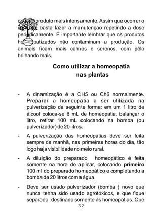 dosar o produto mais intensamente.Assim que ocorrer o
controle, basta fazer a manutenção repetindo a dose
periodicamente. É importante lembrar que os produtos
homeopatizados não contaminam a produção. Os
animais ficam mais calmos e serenos, com pêlo
brilhando mais.
Como utilizar a homeopatia
nas plantas
- A dinamização é a CH5 ou Ch6 normalmente.
Preparar a homeopatia a ser utilizada na
pulverização da seguinte forma: em um 1 litro de
álcool coloca-se 6 mL de homeopatia, balançar o
litro, retirar 100 mL colocando na bomba (ou
pulverizador) de 20 litros.
- A pulverização das homeopatias deve ser feita
sempre de manhã, nas primeiras horas do dia, tão
logo haja visibilidade no meio rural.
- A diluição do preparado homeopático é feita
somente na hora de aplicar, colocando primeiro
100 ml do preparado homeopático e completando a
bomba de 20 litros com a água.
- Deve ser usado pulverizador (bomba ) novo que
nunca tenha sido usado agrotóxicos, e que fique
separado destinado somente às homeopatias. Que
32
 