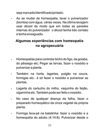 seja marcado/identificado/pintado.
- Ao se mudar de homeopatia, lavar o pulverizador
(bomba) com água, várias vezes. Na última lavagem
usar álcool de modo que em todas as paredes
internas do pulverizador o álcool tenha tido contato
e tenha enxaguado.
Algumas experiências com homeopatia
na agropecuária
- Homeopatias para controlar bicho do figo, da goiaba,
do pêssego etc; Pegar as larvas, fazer o nosódio e
pulverizar a planta.
- Também na horta, lagartas, pulgão na couve,
formigas etc.. é só fazer o nosódio e pulverizar as
plantas.
- Lagarta do cartucho do milho, vaquinha do feijão,
cigarrinha etc.Também pode ser feito o nosódio.
- No caso de qualquer doença da folha, fazer o
preparado homeopático da cinza vegetal da própria
planta.
- Formiga lava-pé na batatinha: fazer o nosódio e a
homeopatia do adubo (4:14:8). Pulverizar desde o
33
 