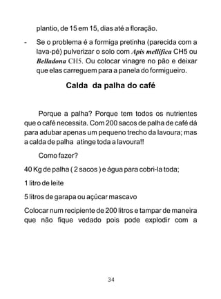 plantio, de 15 em 15, dias até a floração.
- Se o problema é a formiga pretinha (parecida com a
lava-pé) pulverizar o solo com Apis mellífica CH5 ou
Belladona CH5. Ou colocar vinagre no pão e deixar
que elas carreguem para a panela do formigueiro.
Calda da palha do café
Porque a palha? Porque tem todos os nutrientes
que o café necessita. Com 200 sacos de palha de café dá
para adubar apenas um pequeno trecho da lavoura; mas
a calda de palha atinge toda a lavoura!!
Como fazer?
40 Kg de palha ( 2 sacos ) e água para cobri-la toda;
1 litro de leite
5 litros de garapa ou açúcar mascavo
Colocar num recipiente de 200 litros e tampar de maneira
que não fique vedado pois pode explodir com a
34
 