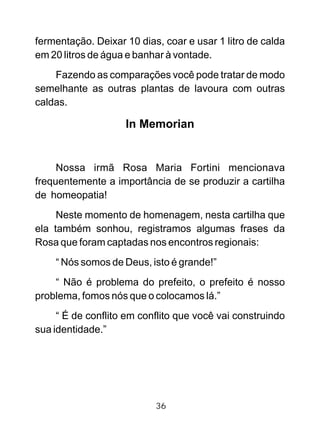 36
fermentação. Deixar 10 dias, coar e usar 1 litro de calda
em 20 litros de água e banhar à vontade.
Fazendo as comparações você pode tratar de modo
semelhante as outras plantas de lavoura com outras
caldas.
In Memorian
Nossa irmã Rosa Maria Fortini mencionava
frequentemente a importância de se produzir a cartilha
de homeopatia!
Neste momento de homenagem, nesta cartilha que
ela também sonhou, registramos algumas frases da
Rosa que foram captadas nos encontros regionais:
“ Nós somos de Deus, isto é grande!”
“ Não é problema do prefeito, o prefeito é nosso
problema, fomos nós que o colocamos lá.”
“ É de conflito em conflito que você vai construindo
sua identidade.”
 
