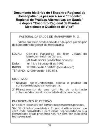 Documento histórico do I Encontro Regional de
Homeopatia que passou a ser o “Encontro
Regional de Práticas Alternativas em Saúde”
e depois “Encontro Regional de Plantas
Medicinais e Qualidade de Vida”
PASTORAL DA SAÚDE DE MANHUMIRIM M. G.
Vimos por meio desta convida-lo (a) para participar
do I Encontro Regional de Homeopatia.
LOCAL: Centro Pastoral do Bom Jesus de
Manhumirim Minas Gerais.
(Alto da Serra de Martins Soares)
DATA : 16, 17, e 18 de abril de 1993.
INÍCIO: 12:00 h do dia 16/04/93 (com almoço)
TÉRMINO: 12:00 h do dia 18/04/93.
OBJETIVOS:
o
1 Revisão, aprofundamento, teoria e prática do
cursode iniciação da homeopatia.
o
2 - Planejamento de uma cartilha de orientação
sobresaúde visando a realidade de nossa região
PARTICIPANTES: 85 PESSOAS
Nº de participantes por comunidade: máximo 5 pessoas.
São 37 cidades convidadas. E como é ótimo saber que
você está convidado a participar representando sua
comunidade e sua presença nos faz bem, por isso será
indispensável.
-
37
 