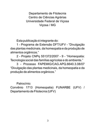 Departamento de Fitotecnia
Centro de Ciências Agrárias
Universidade Federal de Viçosa
Viçosa / MG
Esta publicação é integrante do:
1 - Programa de Extensão DFT/UFV - “Divulgação
das plantas medicinais, da homeopatia e da produção de
alimentos orgânicos.”
2 - Projeto CNPq 551372/2007 - 9 - “Homeopatia:
Tecnologia social das famílias agrícolas e do ambiente.”
3 - Processo FAPEMIG/CAG.APQ.6640.3.08/07
“Divulgação das plantas medicinais, da homeopatia e da
produção de alimentos orgânicos.”
Patrocínio:
Convênio 1713 (Homeopatia) FUNARBE (UFV) /
Departamento de Fitotecnia (UFV)
3
 