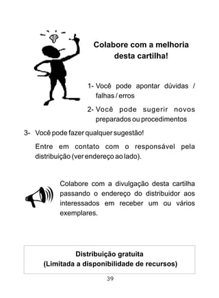 Colabore com a melhoria
desta cartilha!
1- Você pode apontar dúvidas /
falhas / erros
2- Você pode sugerir novos
preparados ou procedimentos
3- Você pode fazer qualquer sugestão!
Entre em contato com o responsável pela
distribuição (ver endereço ao lado).
Colabore com a divulgação desta cartilha
passando o endereço do distribuidor aos
interessados em receber um ou vários
exemplares.
Distribuição gratuita
(Limitada a disponibilidade de recursos)
39
 