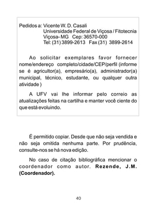 Pedidos a: Vicente W. D. Casali
Universidade Federal de Viçosa / Fitotecnia
Viçosa- MG Cep: 36570-000
Tel: (31) 3899-2613 Fax (31) 3899-2614
Ao solicitar exemplares favor fornecer
nome/endereço completo/cidade/CEP/perfil (informe
se é agricultor(a), empresário(a), administrador(a)
municipal, técnico, estudante, ou qualquer outra
atividade )
A UFV vai lhe informar pelo correio as
atualizações feitas na cartilha e manter você ciente do
que está evoluindo.
É permitido copiar. Desde que não seja vendida e
não seja omitida nenhuma parte. Por prudência,
consulte-nos se há nova edição.
No caso de citação bibliográfica mencionar o
coordenador como autor. Rezende, J.M.
(Coordenador).
40
 