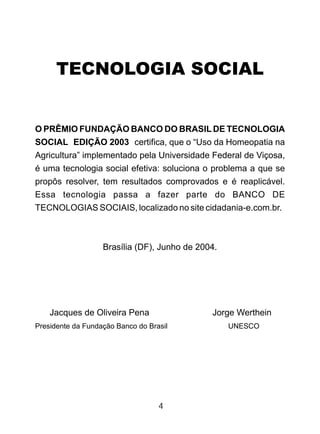 TECNOLOGIA SOCIAL
O PRÊMIO FUNDAÇÃO BANCO DO BRASIL DE TECNOLOGIA
SOCIAL EDIÇÃO 2003 certifica, que o “Uso da Homeopatia na
Agricultura” implementado pela Universidade Federal de Viçosa,
é uma tecnologia social efetiva: soluciona o problema a que se
propôs resolver, tem resultados comprovados e é reaplicável.
Essa tecnologia passa a fazer parte do BANCO DE
TECNOLOGIAS SOCIAIS, localizado no site cidadania-e.com.br.
Brasília (DF), Junho de 2004.
Jacques de Oliveira Pena Jorge Werthein
Presidente da Fundação Banco do Brasil UNESCO
4
 
