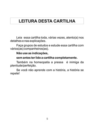 LEITURA DESTA CARTILHA
Leia essa cartilha toda, várias vezes, atento(a) nos
detalhes e nas explicações.
Faça grupos de estudos e estude essa cartilha com
vários(as) companheiros(as).
Não use as indicações,
sem antes ter lido a cartilha completamente.
Também na homeopatia a pressa é inimiga da
plenitude/perfeição.
Se você não aprende com a história, a história se
repete!
5
 