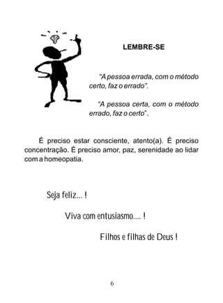 LEMBRE-SE
“Apessoa errada, com o método
certo, faz o errado”.
“A pessoa certa, com o método
errado, faz o certo”.
É preciso estar consciente, atento(a). É preciso
concentração. É preciso amor, paz, serenidade ao lidar
com a homeopatia.
Seja feliz... !
Viva com entusiasmo.... !
Filhos e filhas de Deus !
6
 