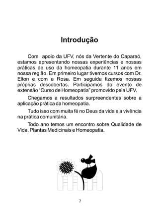 Introdução
Com apoio da UFV, nós da Vertente do Caparaó,
estamos apresentando nossas experiências e nossas
práticas de uso da homeopatia durante 11 anos em
nossa região. Em primeiro lugar tivemos cursos com Dr.
Elton e com a Rosa. Em seguida fizemos nossas
próprias descobertas. Participamos do evento de
extensão “Curso de Homeopatia” promovido pela UFV.
Chegamos a resultados surpreendentes sobre a
aplicação prática da homeopatia.
Tudo isso com muita fé no Deus da vida e a vivência
na prática comunitária.
Todo ano temos um encontro sobre Qualidade de
Vida, Plantas Medicinais e Homeopatia.
7
 