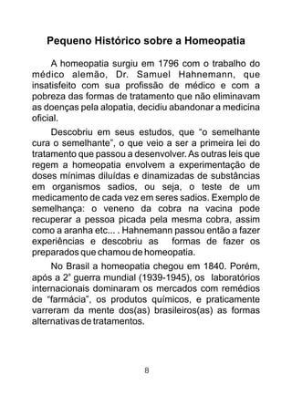 Pequeno Histórico sobre a Homeopatia
A homeopatia surgiu em 1796 com o trabalho do
médico alemão, Dr. Samuel Hahnemann, que
insatisfeito com sua profissão de médico e com a
pobreza das formas de tratamento que não eliminavam
as doenças pela alopatia, decidiu abandonar a medicina
oficial.
Descobriu em seus estudos, que “o semelhante
cura o semelhante”, o que veio a ser a primeira lei do
tratamento que passou a desenvolver.As outras leis que
regem a homeopatia envolvem a experimentação de
doses mínimas diluídas e dinamizadas de substâncias
em organismos sadios, ou seja, o teste de um
medicamento de cada vez em seres sadios. Exemplo de
semelhança: o veneno da cobra na vacina pode
recuperar a pessoa picada pela mesma cobra, assim
como a aranha etc... . Hahnemann passou então a fazer
experiências e descobriu as formas de fazer os
preparados que chamou de homeopatia.
No Brasil a homeopatia chegou em 1840. Porém,
a
após a 2 guerra mundial (1939-1945), os laboratórios
internacionais dominaram os mercados com remédios
de “farmácia”, os produtos químicos, e praticamente
varreram da mente dos(as) brasileiros(as) as formas
alternativas de tratamentos.
8
 