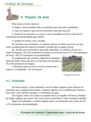 Cultivo de hortaliçasCultivo de hortaliçasCultivo de hortaliçasCultivo de hortaliçasCultivo de hortaliças8
4. P4. P4. P4. P4. Preparreparreparreparreparo da áreao da áreao da áreao da áreao da área
Para iniciar a horta é preciso:
 limpar a área retirando todos os materiais que estiverem espalhados;
 roçar ou capinar o que estiver crescendo e que não seja útil;
 demarcar os canteiros e as covas e com o enxadão revolver a terra até 25
centímetros de profundidade para afofar;
 quebrar os torrões com a enxada.
Em terrenos com inclinação, os canteiros devem ser feitos em nível, ou seja,
com o comprimento do canteiro cortando o sentido que as águas correm.
De acordo com as hortaliças que serão cultivadas, os canteiros devem ter 1
metro de largura e 25 a 30 centímetros de altura; as covas devem ter 15 a 20 centímetros
de boca e 20 a 25 centímetros de profundidade.
O comprimento dos canteiros depende do tamanho e e
forma da horta. Entre eles deve ser deixado um caminho de d e
30 a 40 centímetros de largura.
A distância entre as covas varia de acordo com a
espécie a ser plantada. Ver no Encarte.
Canteiros em nível
O preparo do canteiro é importante para o sucesso da horta.
4.1. Adubação4.1. Adubação4.1. Adubação4.1. Adubação4.1. Adubação
Em horta caseira é mais indicado o uso de adubo orgânico, para fornecer os
nutrientes que as plantas necessitam.A matéria orgânica serve também para manter a
terra fofa, o que facilita a aeração e a infiltração da água.
Nos lugares onde vai-se fazer os canteiros deve-se espalhar 20 litros (2 baldes)
do adubo orgânico por metro. Nas covas, deve-se distribuir 5 litros (metade do balde).
Depois de espalhada, a matéria orgânica deve ser misturada com a terra até 20
a 25 centímetros de profundidade.
Foto:TerezaZ.Prado
 