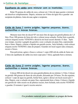 Cultivo de hortaliçasCultivo de hortaliçasCultivo de hortaliçasCultivo de hortaliçasCultivo de hortaliças14
Espalhante de sabãoEspalhante de sabãoEspalhante de sabãoEspalhante de sabãoEspalhante de sabão para misturar com os inseticidas.para misturar com os inseticidas.para misturar com os inseticidas.para misturar com os inseticidas.para misturar com os inseticidas.
Ralar 50 gramas de sabão de coco, colocar em 1 litro de água quente e misturar
até dissolver completamente. Depois, misturar em 4 litros de água fria e guardar em
recipiente de plástico.Antes de usar, agitar o recipiente.
Calda de fumo 1Calda de fumo 1Calda de fumo 1Calda de fumo 1Calda de fumo 1 contra pulgões, lagartas pequenas, ácaros,contra pulgões, lagartas pequenas, ácaros,contra pulgões, lagartas pequenas, ácaros,contra pulgões, lagartas pequenas, ácaros,contra pulgões, lagartas pequenas, ácaros,
cochonilhas e moscas brancas.cochonilhas e moscas brancas.cochonilhas e moscas brancas.cochonilhas e moscas brancas.cochonilhas e moscas brancas.
Misturar meio litro de álcool 92º em meio litro de água em garrafa plástica de 1,5
litro. Picar 100 gramas de fumo de rolo e colocar nessa solução. Fechar bem a garrafa,
colocar etiqueta escrito VENENO e deixá-la em local escuro durante 15 dias. Após
esse tempo, recortar o gargalo da garrafa e coar a solução em pano fino, espremendo
bem o fumo. Depois, colocar o líquido em garrafa escura, bem fechada, e nela colocar
etiqueta escrito VENENO e data do preparo. Guardar em local seguro (das crianças),
escuro e fresco.
Para pulverizar, agitar o frasco e colocar 1 copo (200 ml) da calda de fumo em
2 litros do espalhante de sabão (ou meio copo para 1 litro), agitando bem a mistura.
Calda de fumo 2Calda de fumo 2Calda de fumo 2Calda de fumo 2Calda de fumo 2 contra pulgões, lagartas pequenas, ácaros,contra pulgões, lagartas pequenas, ácaros,contra pulgões, lagartas pequenas, ácaros,contra pulgões, lagartas pequenas, ácaros,contra pulgões, lagartas pequenas, ácaros,
cochonilhas e moscas brancas.cochonilhas e moscas brancas.cochonilhas e moscas brancas.cochonilhas e moscas brancas.cochonilhas e moscas brancas.
Colocar 800 ml de álcool em uma garrafa plástica de no mínimo 1,5 litro. Colocar
na garrafa 100 gramas de fumo de rolo picado, deixando por 24 horas. No dia seguinte,
colocar 1 copo de água na garrafa, fechar bem, agitar e deixar em local escuro por 3
dias. Depois, coar a solução em pano fino, espremendo bem o fumo. Colocar o líquido
em garrafa de vidro escuro ou de plástico escuro, bem fechada, nela escrito VENENO
e guardar. O restante é igual à receita anterior .
Use produtos naturais para combater as pragas da horta.
 