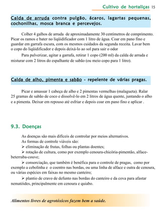Cultivo de hortaliçasCultivo de hortaliçasCultivo de hortaliçasCultivo de hortaliçasCultivo de hortaliças 15
Calda de arrudaCalda de arrudaCalda de arrudaCalda de arrudaCalda de arruda contra pulgão, ácaros, lagartas pequenas,contra pulgão, ácaros, lagartas pequenas,contra pulgão, ácaros, lagartas pequenas,contra pulgão, ácaros, lagartas pequenas,contra pulgão, ácaros, lagartas pequenas,
cochonilhas, mosca branca e percevejos.cochonilhas, mosca branca e percevejos.cochonilhas, mosca branca e percevejos.cochonilhas, mosca branca e percevejos.cochonilhas, mosca branca e percevejos.
Colher 4 galhos de arruda de aproximadamente 30 centímetros de comprimento.
Picar os ramos e bater no liqüidificador com 1 litro de água. Coar em pano fino e
guardar em garrafa escura, com os mesmos cuidados da segunda receita. Lavar bem
o copo do liqüidificador e depois deixá-lo ao sol para sair o odor.
Para pulverizar, agitar a garrafa, retirar 1 copo (200 ml) da calda de arruda e
misturar com 2 litros do espalhante de sabão (ou meio copo para 1 litro).
Calda de alho, pimenta e sabãoCalda de alho, pimenta e sabãoCalda de alho, pimenta e sabãoCalda de alho, pimenta e sabãoCalda de alho, pimenta e sabão - repelente de várias pragas.- repelente de várias pragas.- repelente de várias pragas.- repelente de várias pragas.- repelente de várias pragas.
Picar e amassar 1 cabeça de alho e 2 pimentas vermelhas (malagueta). Ralar
25 gramas de sabão de coco e dissolvê-lo em 2 litros de água quente, juntando o alho
e a pimenta. Deixar em repouso até esfriar e depois coar em pano fino e aplicar .
9.3. Doenças9.3. Doenças9.3. Doenças9.3. Doenças9.3. Doenças
As doenças são mais difíceis de controlar por meios alternativos.
As formas de controle viáveis são:
 eliminação de frutas, folhas ou plantas doentes;
 rotação de cultura, como por exemplo cenoura-chicória-pimentão, alface-
beterraba-couve;
 consorciação, que também é benéfica para o controle de pragas, como por
exemplo a cebolinha e o coentro nas bordas, ou uma linha de alface e outra de cenoura,
ou várias espécies em faixas no mesmo canteiro;
 plantio de cravo de defunto nas bordas do canteiro e da cova para afastar
nematóides, principalmente em cenoura e quiabo.
Alimentos livres de agrotóxicos fazem bem a saúde.
 