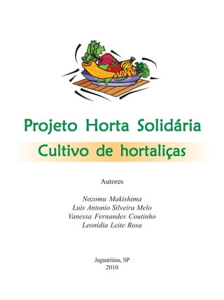 Cultivo de hortaliçasCultivo de hortaliçasCultivo de hortaliçasCultivo de hortaliçasCultivo de hortaliças 1
Cultivo de hortaliçasCultivo de hortaliçasCultivo de hortaliçasCultivo de hortaliçasCultivo de hortaliças
Autores
Nozomu Makishima
Luis Antonio Silveira Melo
Vanessa Fernandes Coutinho
Leonídia Leite Rosa
Jaguariúna, SP
2010
PPPPPrrrrrojeto Horta Solidáriaojeto Horta Solidáriaojeto Horta Solidáriaojeto Horta Solidáriaojeto Horta Solidária
 